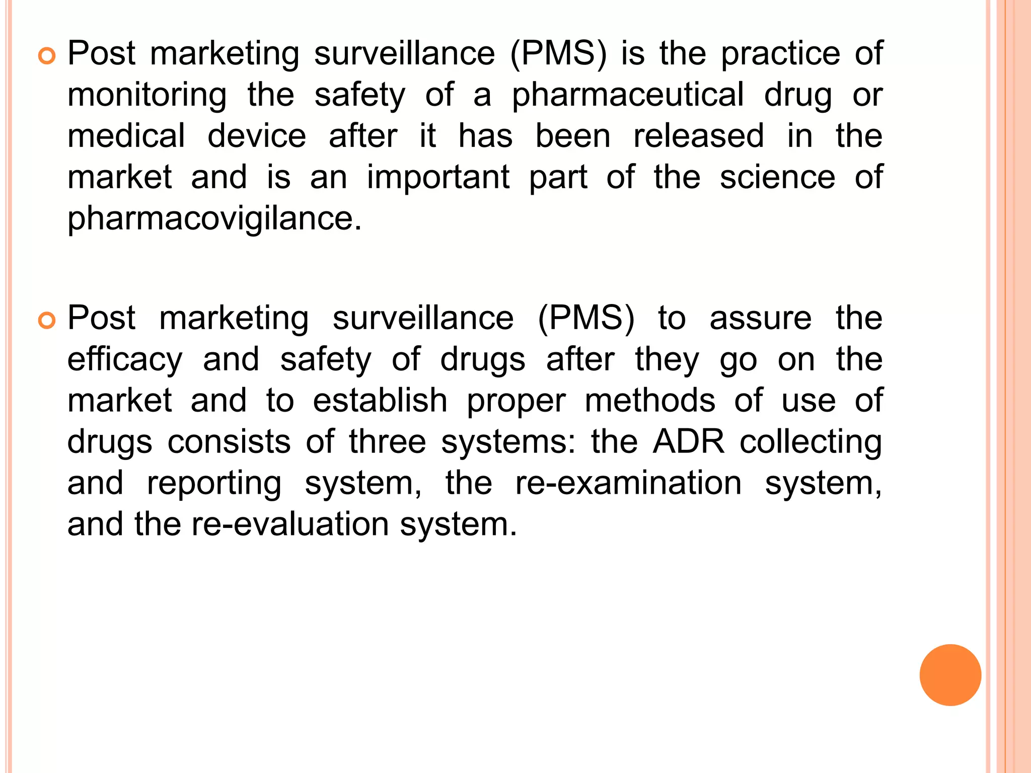  Post marketing surveillance (PMS) is the practice of
monitoring the safety of a pharmaceutical drug or
medical device after it has been released in the
market and is an important part of the science of
pharmacovigilance.
 Post marketing surveillance (PMS) to assure the
efficacy and safety of drugs after they go on the
market and to establish proper methods of use of
drugs consists of three systems: the ADR collecting
and reporting system, the re-examination system,
and the re-evaluation system.
 