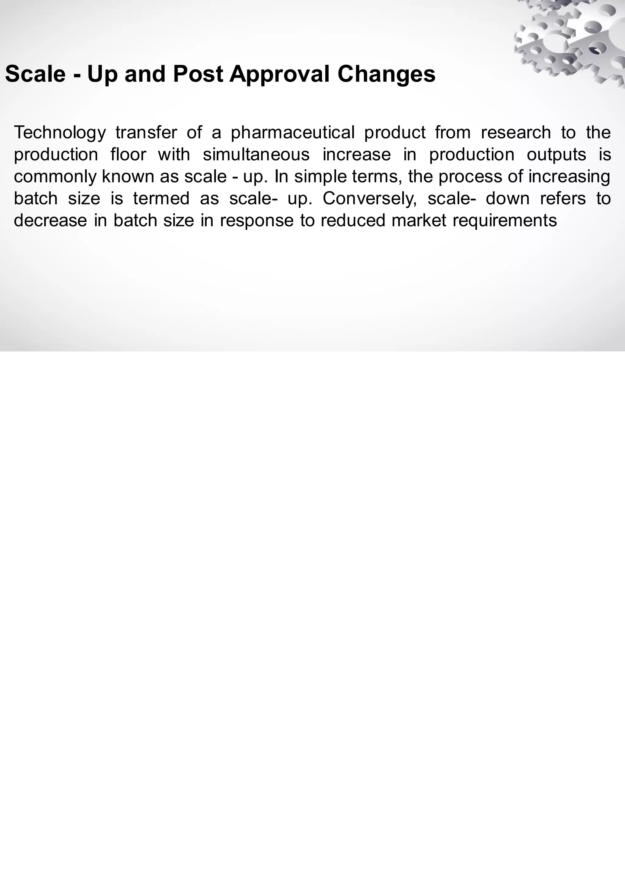 Technology transfer of a pharmaceutical product from research to the
production floor with simultaneous increase in production outputs is
commonly known as scale - up. In simple terms, the process of increasing
batch size is termed as scale- up. Conversely, scale- down refers to
decrease in batch size in response to reduced market requirements
Scale - Up and Post Approval Changes
 