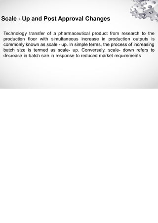 Technology transfer of a pharmaceutical product from research to the
production floor with simultaneous increase in production outputs is
commonly known as scale - up. In simple terms, the process of increasing
batch size is termed as scale- up. Conversely, scale- down refers to
decrease in batch size in response to reduced market requirements
Scale - Up and Post Approval Changes
 