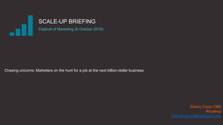 |THE SCALE-UP REPORT ON UK ECONOMIC GROWTH Sherry Coutu CBE
SCALE-UP BRIEFING
Festival of Marketing (6 October 2016)
Chasing unicorns: Marketers on the hunt for a job at the next billion-dollar business
Sherry Coutu CBE
#scaleup
http://www.scaleupreport.com
 