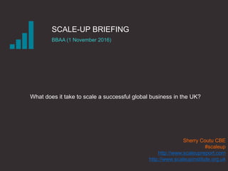 SCALE-UP BRIEFING
BBAA (1 November 2016)
What does it take to scale a successful global business in the UK?
Sherry Coutu CBE
#scaleup
http://www.scaleupreport.com
http://www.scaleupinstitute.org.uk
 