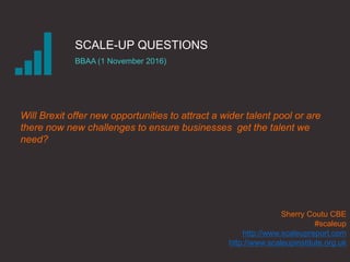 SCALE-UP QUESTIONS
BBAA (1 November 2016)
Sherry Coutu CBE
#scaleup
http://www.scaleupreport.com
http://www.scaleupinstitute.org.uk
Will Brexit offer new opportunities to attract a wider talent pool or are
there now new challenges to ensure businesses get the talent we
need?
 