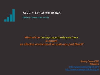 SCALE-UP QUESTIONS
BBAA (1 November 2016)
Sherry Coutu CBE
#scaleup
http://www.scaleupreport.com
http://www.scaleupinstitute.org.uk
What will be the key opportunities we have
to ensure
an effective environment for scale-ups post Brexit?
 