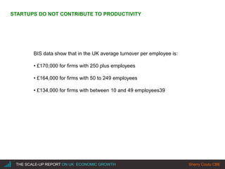 |THE SCALE-UP REPORT ON UK ECONOMIC GROWTH Sherry Coutu CBE
STARTUPS DO NOT CONTRIBUTE TO PRODUCTIVITY
BIS data show that in the UK average turnover per employee is:
• £170,000 for firms with 250 plus employees
• £164,000 for firms with 50 to 249 employees
• £134,000 for firms with between 10 and 49 employees39
 