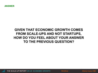|THE SCALE-UP REPORT ON UK ECONOMIC GROWTH Sherry Coutu CBE
GIVEN THAT ECONOMIC GROWTH COMES
FROM SCALE-UPS AND NOT STARTUPS,
HOW DO YOU FEEL ABOUT YOUR ANSWER
TO THE PREVIOUS QUESTION?
THE SCALE-UP REPORT ON UK ECONOMIC GROWTH Sherry Coutu CBE
ANSWER
#scaleup
 