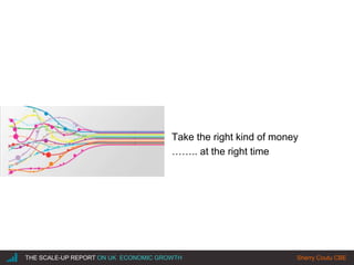 |THE SCALE-UP REPORT ON UK ECONOMIC GROWTH Sherry Coutu CBE
Take the right kind of money
…….. at the right time
 