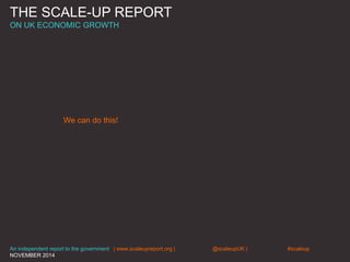 THE SCALE-UP REPORT
ON UK ECONOMIC GROWTH
We can do this!
An independent report to the government | www.scaleupreport.org | @scaleupUK | #scaleup
NOVEMBER 2014
 