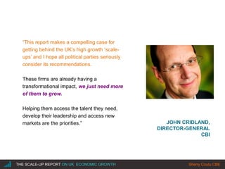 |THE SCALE-UP REPORT ON UK ECONOMIC GROWTH Sherry Coutu CBE
JOHN CRIDLAND,
DIRECTOR-GENERAL
CBI
“This report makes a compelling case for
getting behind the UK’s high growth ‘scale-
ups’ and I hope all political parties seriously
consider its recommendations.
These firms are already having a
transformational impact, we just need more
of them to grow.
Helping them access the talent they need,
develop their leadership and access new
markets are the priorities.”
 