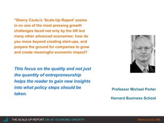|THE SCALE-UP REPORT ON UK ECONOMIC GROWTH Sherry Coutu CBE
Professor Michael Porter
Harvard Business School
"Sherry Coutu’s ‘Scale-Up Report’ zooms
in on one of the most pressing growth
challenges faced not only by the UK but
many other advanced economies: how do
you move beyond creating start-ups, and
prepare the ground for companies to grow
and create meaningful economic impact?
This focus on the quality and not just
the quantity of entrepreneurship
helps the reader to gain new insights
into what policy steps should be
taken.
 