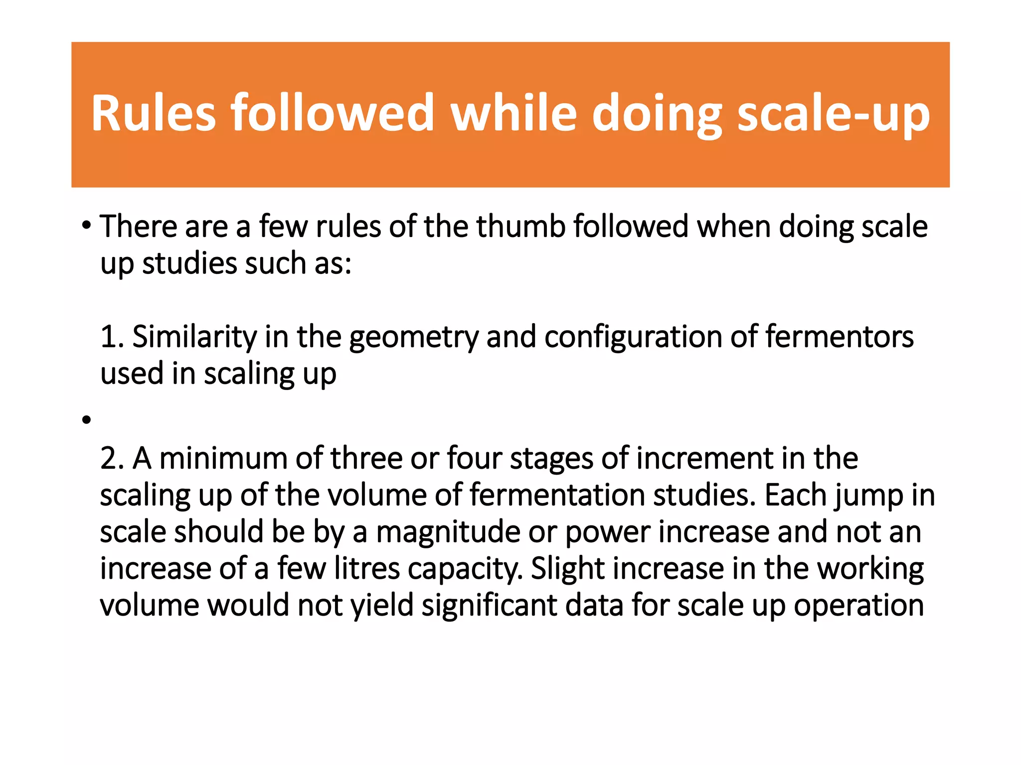 Rules followed while doing scale-up
• There are a few rules of the thumb followed when doing scale
up studies such as:
1. Similarity in the geometry and configuration of fermentors
used in scaling up
•
2. A minimum of three or four stages of increment in the
scaling up of the volume of fermentation studies. Each jump in
scale should be by a magnitude or power increase and not an
increase of a few litres capacity. Slight increase in the working
volume would not yield significant data for scale up operation
 