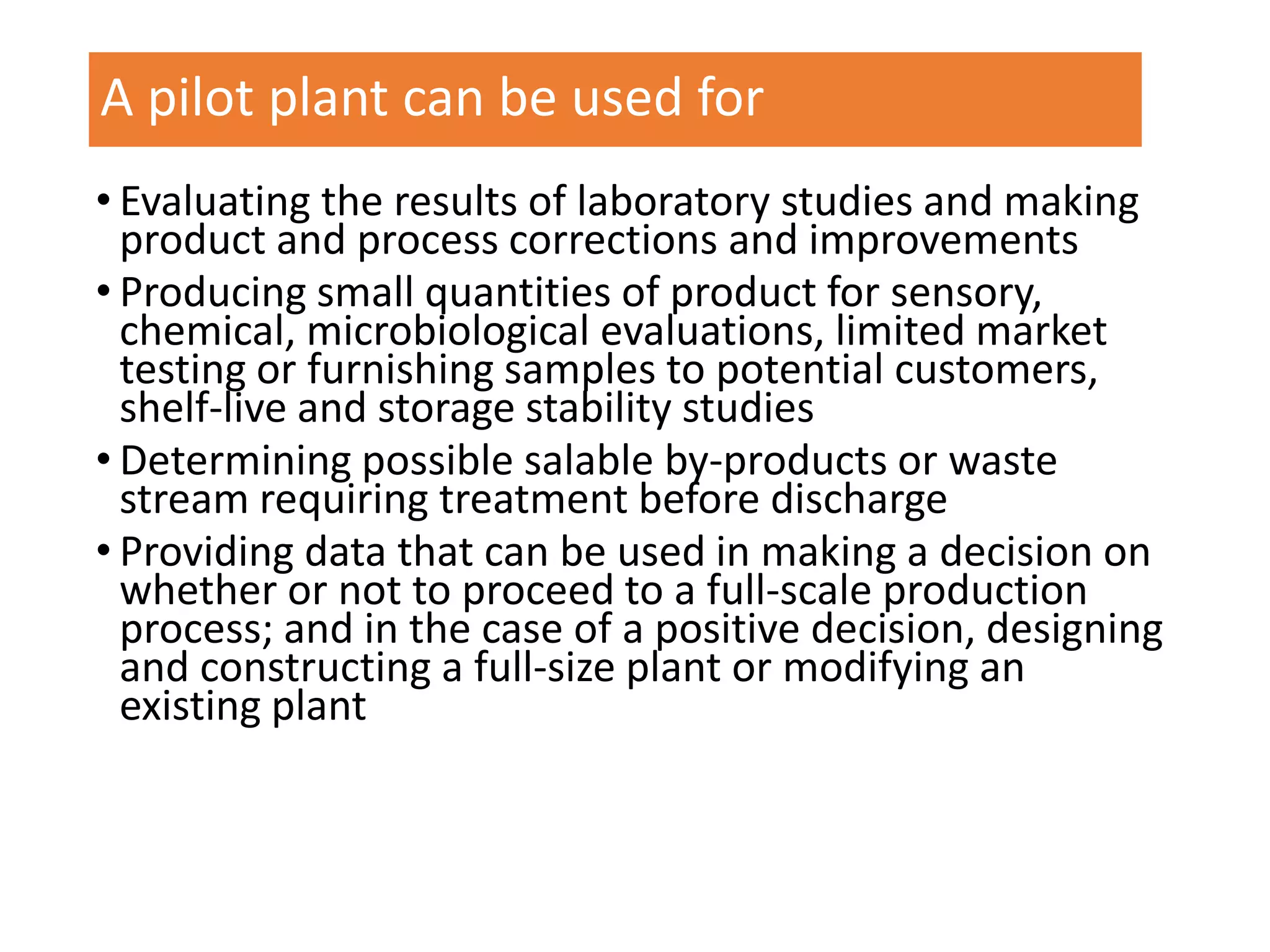 A pilot plant can be used for
• Evaluating the results of laboratory studies and making
product and process corrections and improvements
• Producing small quantities of product for sensory,
chemical, microbiological evaluations, limited market
testing or furnishing samples to potential customers,
shelf-live and storage stability studies
• Determining possible salable by-products or waste
stream requiring treatment before discharge
• Providing data that can be used in making a decision on
whether or not to proceed to a full-scale production
process; and in the case of a positive decision, designing
and constructing a full-size plant or modifying an
existing plant
 