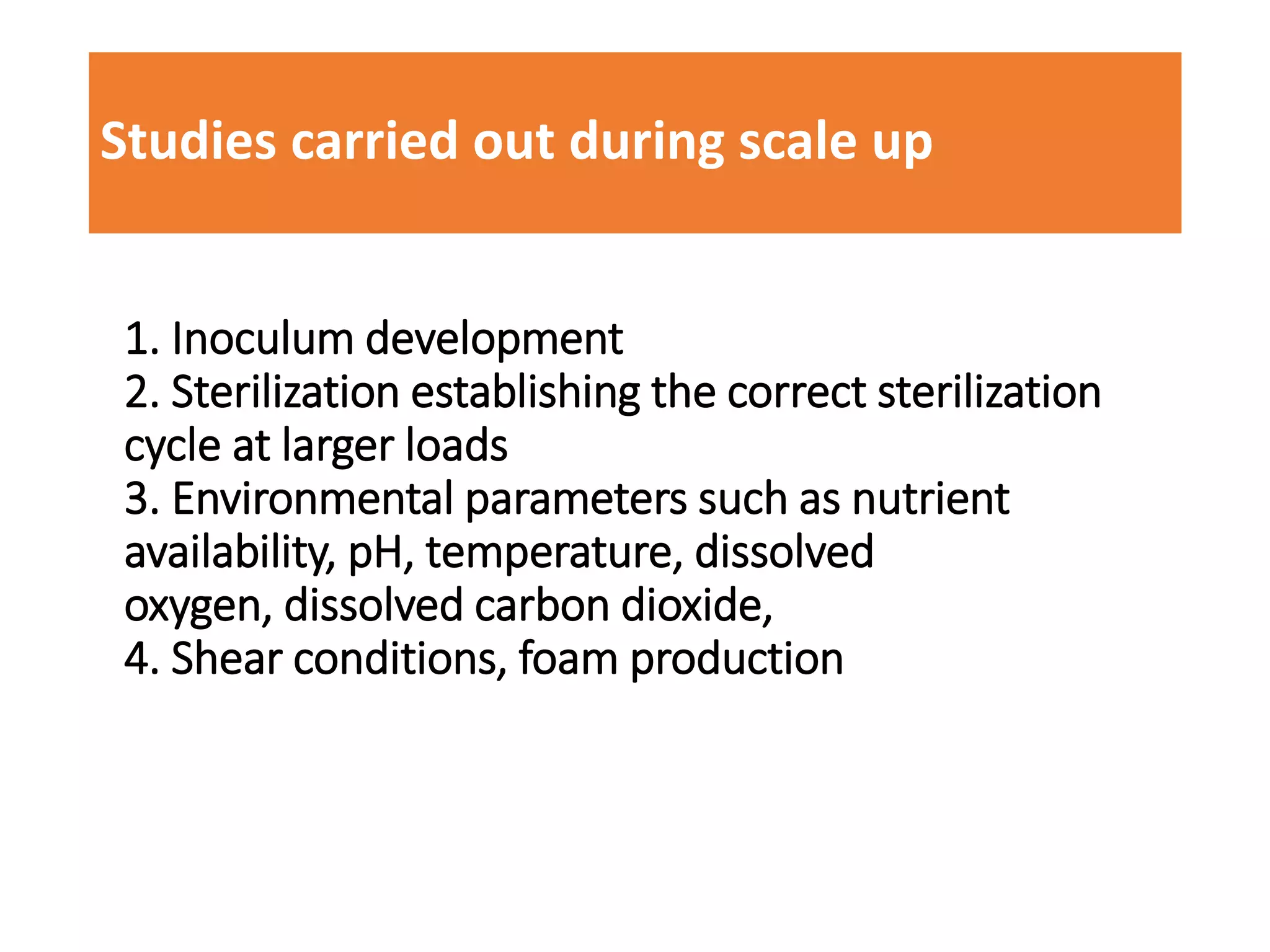 Studies carried out during scale up
1. Inoculum development
2. Sterilization establishing the correct sterilization
cycle at larger loads
3. Environmental parameters such as nutrient
availability, pH, temperature, dissolved
oxygen, dissolved carbon dioxide,
4. Shear conditions, foam production
 