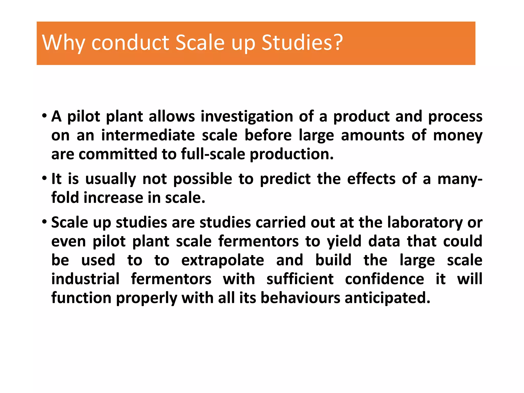 Why conduct Scale up Studies?
• A pilot plant allows investigation of a product and process
on an intermediate scale before large amounts of money
are committed to full-scale production.
• It is usually not possible to predict the effects of a many-
fold increase in scale.
• Scale up studies are studies carried out at the laboratory or
even pilot plant scale fermentors to yield data that could
be used to to extrapolate and build the large scale
industrial fermentors with sufficient confidence it will
function properly with all its behaviours anticipated.
 