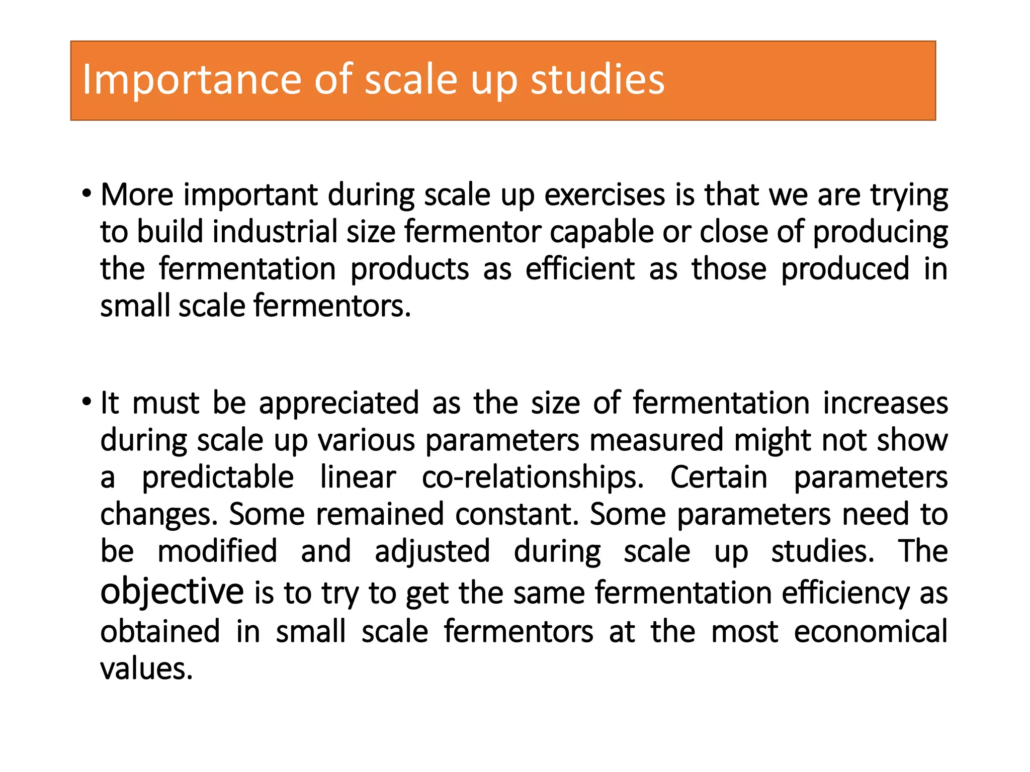 Importance of scale up studies
• More important during scale up exercises is that we are trying
to build industrial size fermentor capable or close of producing
the fermentation products as efficient as those produced in
small scale fermentors.
• It must be appreciated as the size of fermentation increases
during scale up various parameters measured might not show
a predictable linear co-relationships. Certain parameters
changes. Some remained constant. Some parameters need to
be modified and adjusted during scale up studies. The
objective is to try to get the same fermentation efficiency as
obtained in small scale fermentors at the most economical
values.
 