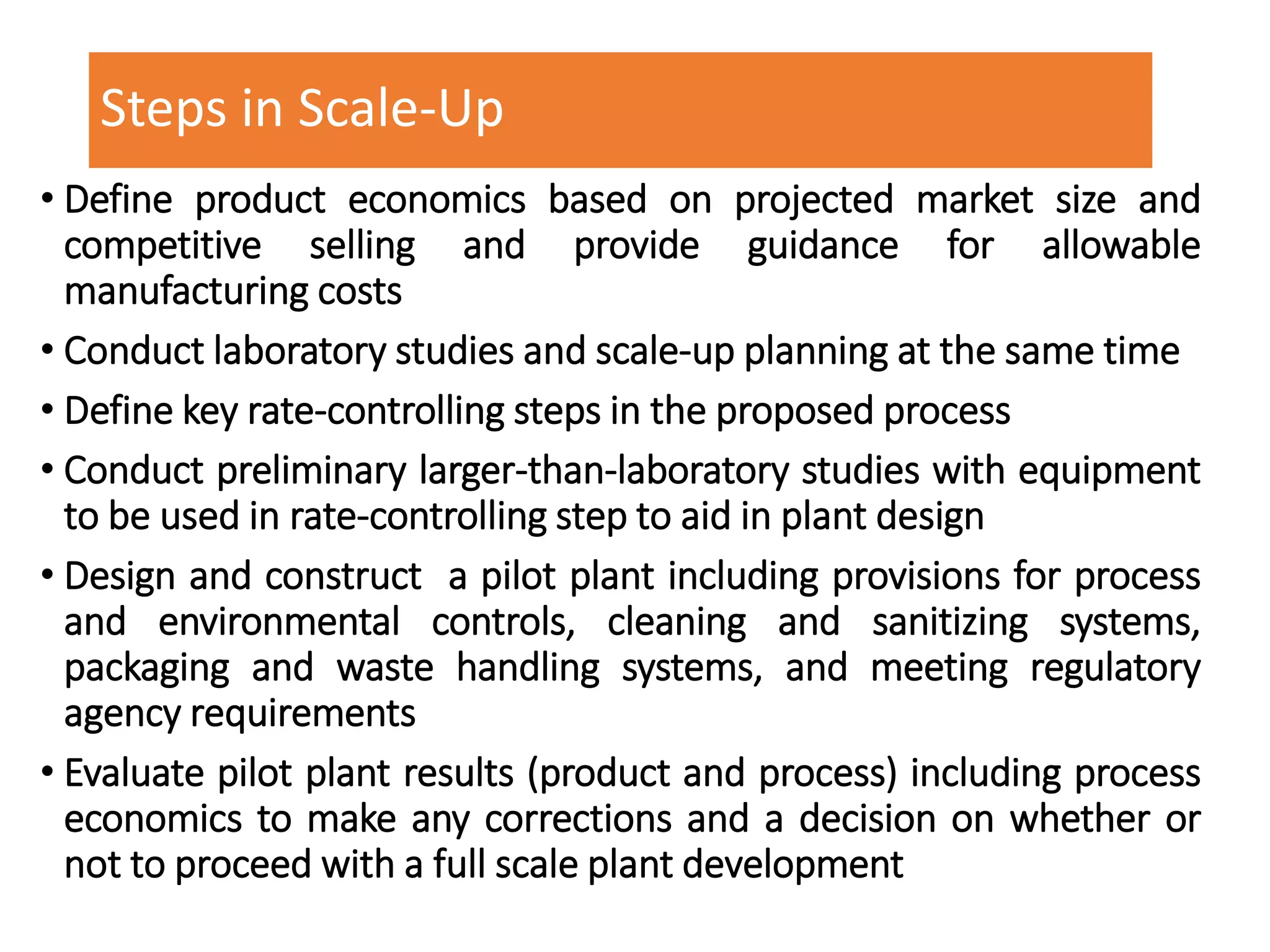 Steps in Scale-Up
• Define product economics based on projected market size and
competitive selling and provide guidance for allowable
manufacturing costs
• Conduct laboratory studies and scale-up planning at the same time
• Define key rate-controlling steps in the proposed process
• Conduct preliminary larger-than-laboratory studies with equipment
to be used in rate-controlling step to aid in plant design
• Design and construct a pilot plant including provisions for process
and environmental controls, cleaning and sanitizing systems,
packaging and waste handling systems, and meeting regulatory
agency requirements
• Evaluate pilot plant results (product and process) including process
economics to make any corrections and a decision on whether or
not to proceed with a full scale plant development
 
