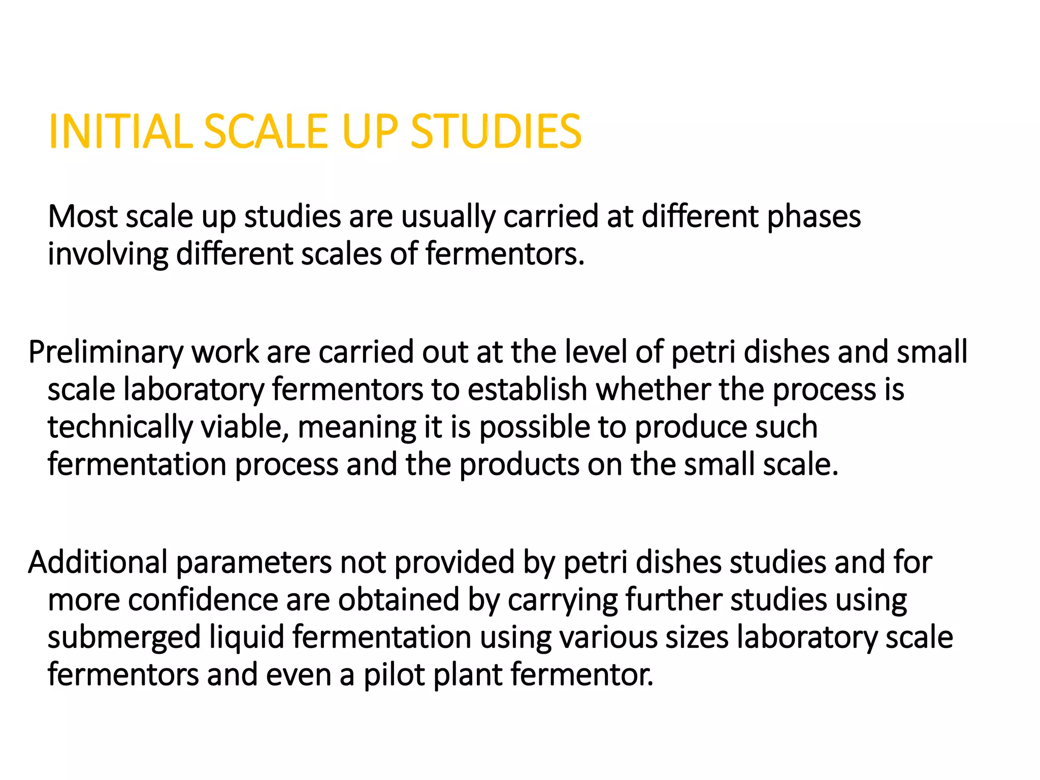 INITIAL SCALE UP STUDIES
Most scale up studies are usually carried at different phases
involving different scales of fermentors.
Preliminary work are carried out at the level of petri dishes and small
scale laboratory fermentors to establish whether the process is
technically viable, meaning it is possible to produce such
fermentation process and the products on the small scale.
Additional parameters not provided by petri dishes studies and for
more confidence are obtained by carrying further studies using
submerged liquid fermentation using various sizes laboratory scale
fermentors and even a pilot plant fermentor.
 