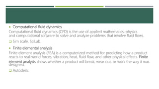  Computational fluid dynamics
Computational fluid dynamics (CFD) is the use of applied mathematics, physics
and computational software to solve and analyze problems that involve fluid flows.
 Sim scale, SciLab.
 Finite elemental analysis
Finite element analysis (FEA) is a computerized method for predicting how a product
reacts to real-world forces, vibration, heat, fluid flow, and other physical effects. Finite
element analysis shows whether a product will break, wear out, or work the way it was
designed.
 Autodesk.
 
