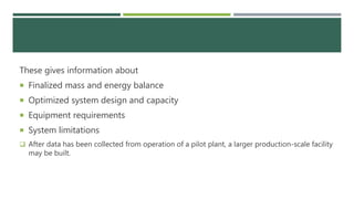 These gives information about
 Finalized mass and energy balance
 Optimized system design and capacity
 Equipment requirements
 System limitations
 After data has been collected from operation of a pilot plant, a larger production-scale facility
may be built.
 