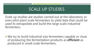 SCALE UP STUDIES
Scale up studies are studies carried out at the laboratory or
even pilot plant scale fermenters to yield data that could be
used to extrapolate and build the large scale industrial
fermenters.
 We try to build industrial size fermenters capable or close
of producing the fermentation products as efficient as
produced in small scale fermenters.
 