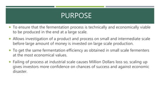 PURPOSE
 To ensure that the fermentation process is technically and economically viable
to be produced in the end at a large scale.
 Allows investigation of a product and process on small and intermediate scale
before large amount of money is invested on large scale production.
 To get the same fermentation efficiency as obtained in small scale fermenters
at the most economical values.
 Failing of process at industrial scale causes Million Dollars loss so, scaling up
gives investors more confidence on chances of success and against economic
disaster.
 