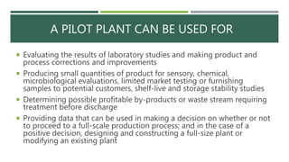 A PILOT PLANT CAN BE USED FOR
 Evaluating the results of laboratory studies and making product and
process corrections and improvements
 Producing small quantities of product for sensory, chemical,
microbiological evaluations, limited market testing or furnishing
samples to potential customers, shelf-live and storage stability studies
 Determining possible profitable by-products or waste stream requiring
treatment before discharge
 Providing data that can be used in making a decision on whether or not
to proceed to a full-scale production process; and in the case of a
positive decision, designing and constructing a full-size plant or
modifying an existing plant
 