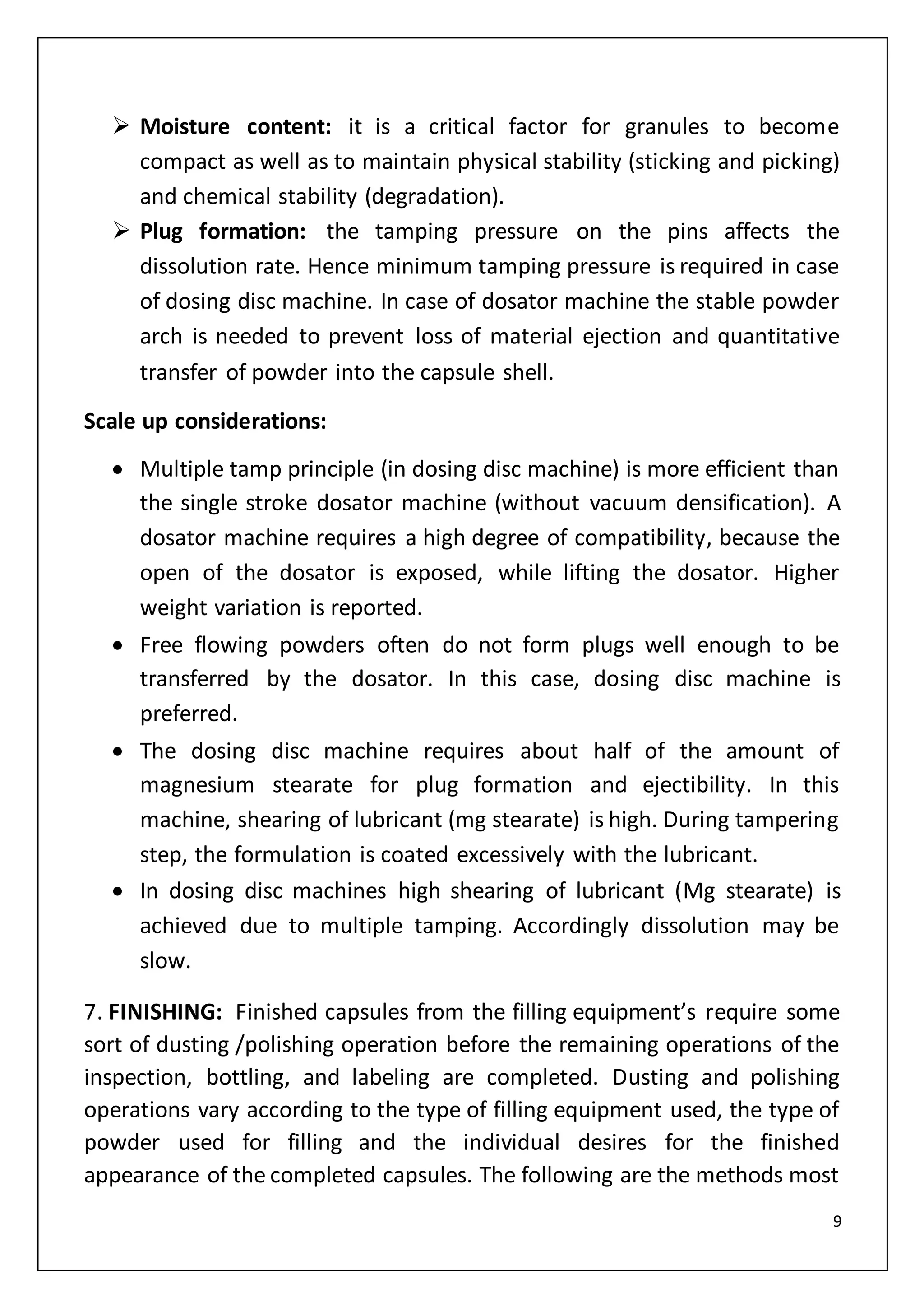 9
 Moisture content: it is a critical factor for granules to become
compact as well as to maintain physical stability (sticking and picking)
and chemical stability (degradation).
 Plug formation: the tamping pressure on the pins affects the
dissolution rate. Hence minimum tamping pressure is required in case
of dosing disc machine. In case of dosator machine the stable powder
arch is needed to prevent loss of material ejection and quantitative
transfer of powder into the capsule shell.
Scale up considerations:
 Multiple tamp principle (in dosing disc machine) is more efficient than
the single stroke dosator machine (without vacuum densification). A
dosator machine requires a high degree of compatibility, because the
open of the dosator is exposed, while lifting the dosator. Higher
weight variation is reported.
 Free flowing powders often do not form plugs well enough to be
transferred by the dosator. In this case, dosing disc machine is
preferred.
 The dosing disc machine requires about half of the amount of
magnesium stearate for plug formation and ejectibility. In this
machine, shearing of lubricant (mg stearate) is high. During tampering
step, the formulation is coated excessively with the lubricant.
 In dosing disc machines high shearing of lubricant (Mg stearate) is
achieved due to multiple tamping. Accordingly dissolution may be
slow.
7. FINISHING: Finished capsules from the filling equipment’s require some
sort of dusting /polishing operation before the remaining operations of the
inspection, bottling, and labeling are completed. Dusting and polishing
operations vary according to the type of filling equipment used, the type of
powder used for filling and the individual desires for the finished
appearance of the completed capsules. The following are the methods most
 