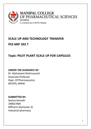 1
SCALE UP AND TECHNOLOGY TRANSFER
PCE-MIP 202 T
Topic: PILOT PLANT SCALE UP FOR CAPSULES
UNDER THE GUIDANCE OF:
Dr. Mahalaxmi Rathnanand
Associate Professor
Dept. Of Pharmaceutics
MCOPS, MAHE
SUBMITTED BY:
Seema Kamath
190617004
MPharm (Semester-2)
Industrial pharmacy
 