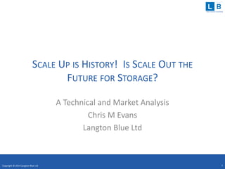 clear concise consulting
SCALE UP IS HISTORY! IS SCALE OUT THE
FUTURE FOR STORAGE?
A Technical and Market Analysis
Chris M Evans
Langton Blue Ltd
Copyright © 2014 Langton Blue Ltd 1
 