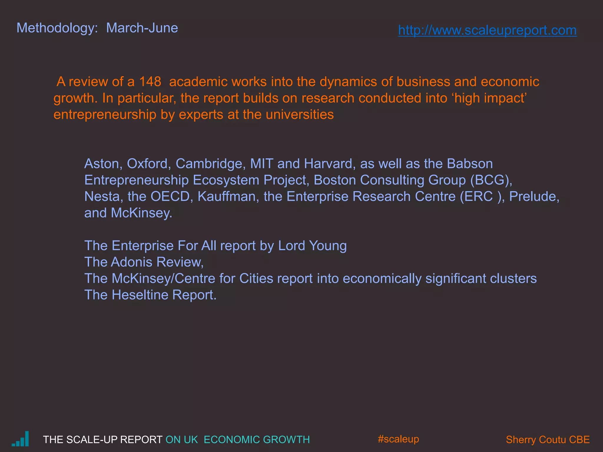 Methodology: March-June
A review of a 148 academic works into the dynamics of business and economic
growth. In particular, the report builds on research conducted into ‘high impact’
entrepreneurship by experts at the universities
Aston, Oxford, Cambridge, MIT and Harvard, as well as the Babson
Entrepreneurship Ecosystem Project, Boston Consulting Group (BCG),
Nesta, the OECD, Kauffman, the Enterprise Research Centre (ERC ), Prelude,
and McKinsey.
The Enterprise For All report by Lord Young
The Adonis Review,
The McKinsey/Centre for Cities report into economically significant clusters
The Heseltine Report.
THE SCALE-UP REPORT ON UK ECONOMIC GROWTH Sherry Coutu CBE#scaleup
http://www.scaleupreport.com
 