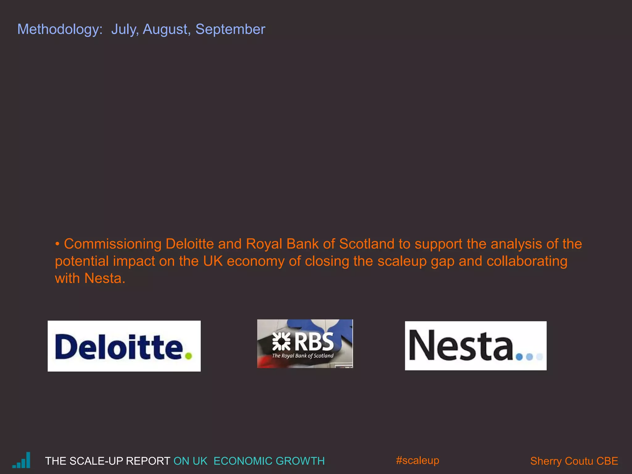 Methodology: July, August, September
• Commissioning Deloitte and Royal Bank of Scotland to support the analysis of the
potential impact on the UK economy of closing the scaleup gap and collaborating
with Nesta.
THE SCALE-UP REPORT ON UK ECONOMIC GROWTH Sherry Coutu CBE#scaleup
 