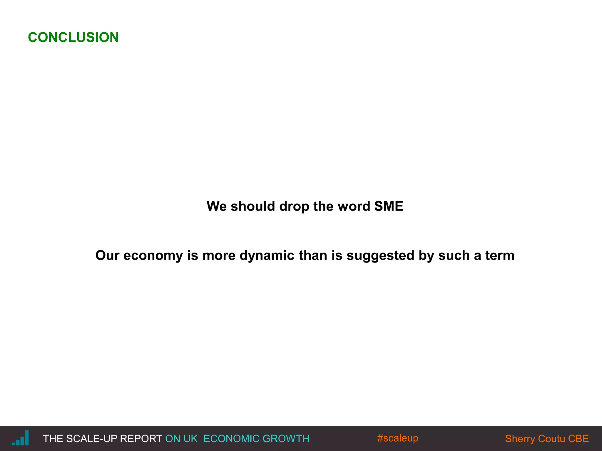 |THE SCALE-UP REPORT ON UK ECONOMIC GROWTH Sherry Coutu CBE
We should drop the word SME
Our economy is more dynamic than is suggested by such a term
THE SCALE-UP REPORT ON UK ECONOMIC GROWTH Sherry Coutu CBE
CONCLUSION
#scaleup
 