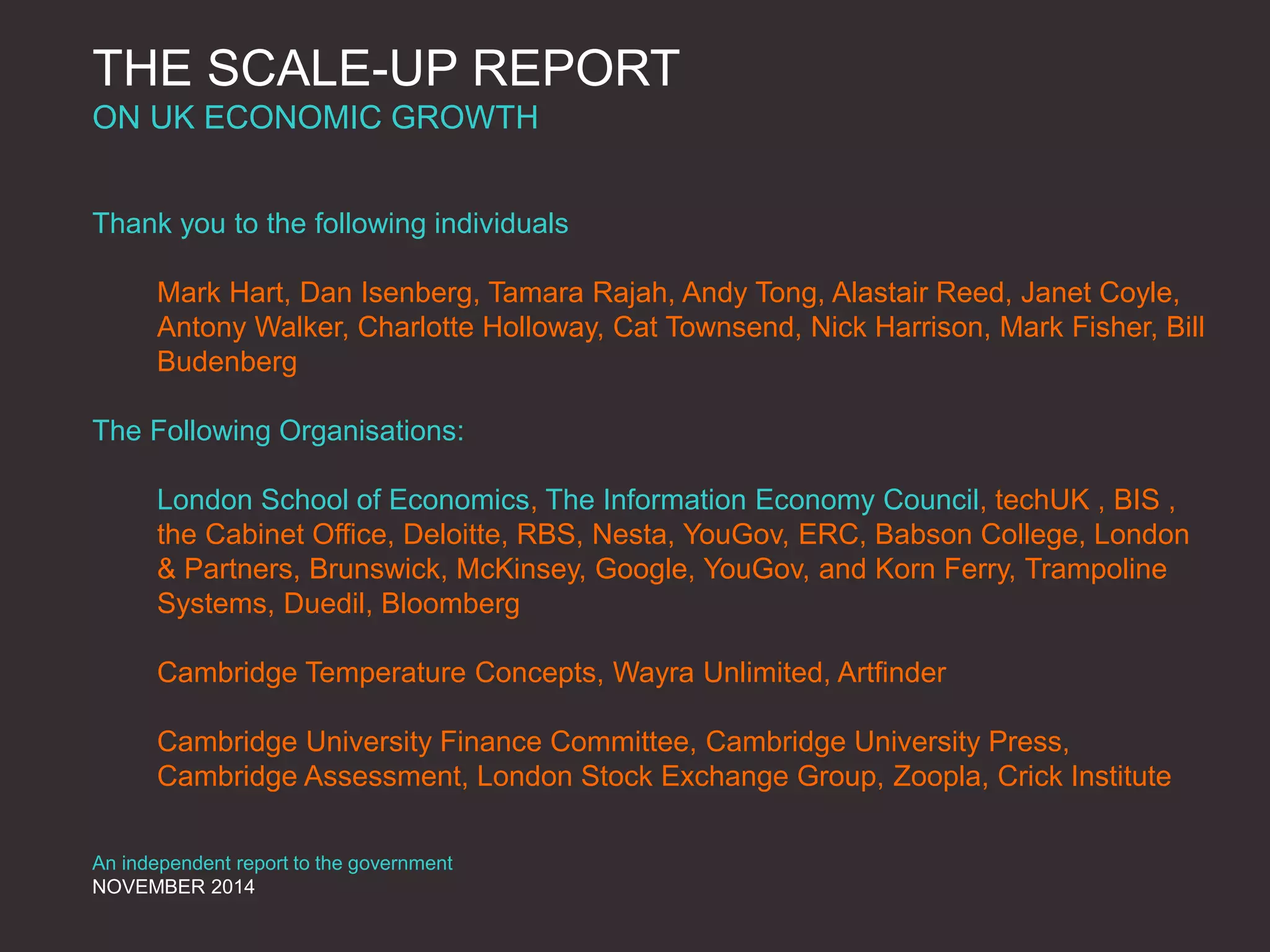 THE SCALE-UP REPORT
ON UK ECONOMIC GROWTH
Thank you to the following individuals
Mark Hart, Dan Isenberg, Tamara Rajah, Andy Tong, Alastair Reed, Janet Coyle,
Antony Walker, Charlotte Holloway, Cat Townsend, Nick Harrison, Mark Fisher, Bill
Budenberg
The Following Organisations:
London School of Economics, The Information Economy Council, techUK , BIS ,
the Cabinet Office, Deloitte, RBS, Nesta, YouGov, ERC, Babson College, London
& Partners, Brunswick, McKinsey, Google, YouGov, and Korn Ferry, Trampoline
Systems, Duedil, Bloomberg
Cambridge Temperature Concepts, Wayra Unlimited, Artfinder
Cambridge University Finance Committee, Cambridge University Press,
Cambridge Assessment, London Stock Exchange Group, Zoopla, Crick Institute
An independent report to the government
NOVEMBER 2014
 