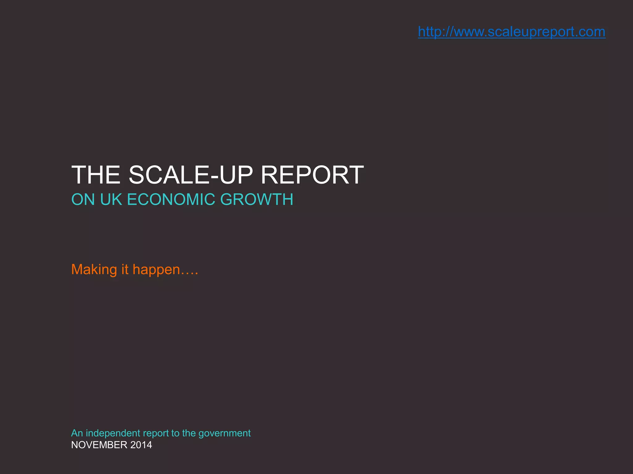 THE SCALE-UP REPORT
ON UK ECONOMIC GROWTH
Making it happen….
An independent report to the government
NOVEMBER 2014
http://www.scaleupreport.com
 