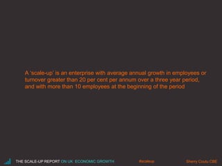 A ‘scale-up’ is an enterprise with average annual growth in employees or
turnover greater than 20 per cent per annum over a three year period,
and with more than 10 employees at the beginning of the period
THE SCALE-UP REPORT ON UK ECONOMIC GROWTH Sherry Coutu CBE#scaleup
 