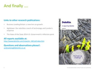 Links to other research publications:
• Business Leading Britain: a new lens on growth.
• Agiletown: the relentless march of technology and London’s
response
• The State of the State 2014-15: Government’s inflection point
All reports available at:
http://www.deloitte.com/view/en_GB/uk/index.htm
Questions and observations please!:
andrewtong@deloitte.co.uk
And finally ….
© 2014 Deloitte MCS Limited. Private and confidential.6
 