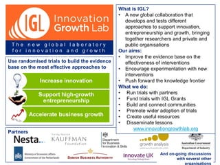Use randomised trials to build the evidence
base on the most effective approaches to
Increase innovation
Support high-growth
entrepreneurship
Accelerate business growth
T h e n e w g l o b a l l a b o r a t o r y
f o r i n n o v a t i o n a n d g r o w t h
p o l i c y
And on-going discussions
with several other
organisations
Partners
What is IGL?
• A new global collaboration that
develops and tests different
approaches to support innovation,
entrepreneurship and growth, bringing
together researchers and private and
public organisations
Our aims:
• Improve the evidence base on the
effectiveness of interventions
• Encourage experimentation with new
interventions
• Push forward the knowledge frontier
What we do:
• Run trials with partners
• Fund trials with IGL Grants
• Build and connect communities
• Promote wider adoption of trials
• Create useful resources
• Disseminate lessons
www.innovationgrowthlab.org
 