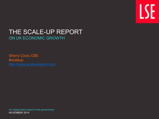THE SCALE-UP REPORT
ON UK ECONOMIC GROWTH
Sherry Coutu CBE
#scaleup
http://www.scaleupreport.com
An independent report to the government
NOVEMBER 2014
 
