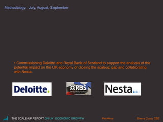 Methodology: July, August, September
• Commissioning Deloitte and Royal Bank of Scotland to support the analysis of the
potential impact on the UK economy of closing the scaleup gap and collaborating
with Nesta.
THE SCALE-UP REPORT ON UK ECONOMIC GROWTH Sherry Coutu CBE#scaleup
 