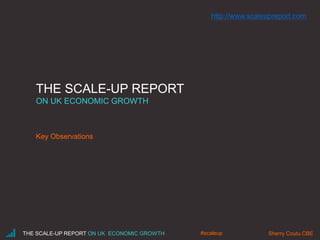 THE SCALE-UP REPORT
ON UK ECONOMIC GROWTH
Key Observations
THE SCALE-UP REPORT ON UK ECONOMIC GROWTH Sherry Coutu CBE#scaleup
http://www.scaleupreport.com
 