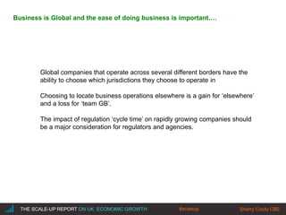 |THE SCALE-UP REPORT ON UK ECONOMIC GROWTH Sherry Coutu CBE
Global companies that operate across several different borders have the
ability to choose which jurisdictions they choose to operate in
Choosing to locate business operations elsewhere is a gain for ‘elsewhere’
and a loss for ‘team GB’.
The impact of regulation ‘cycle time’ on rapidly growing companies should
be a major consideration for regulators and agencies.
THE SCALE-UP REPORT ON UK ECONOMIC GROWTH Sherry Coutu CBE
Business is Global and the ease of doing business is important….
#scaleup
 