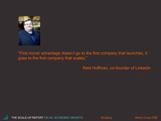 “First mover advantage doesn’t go to the first company that launches, it
goes to the first company that scales.”
Reid Hoffman, co-founder of Linkedin
THE SCALE-UP REPORT ON UK ECONOMIC GROWTH Sherry Coutu CBE#scaleup
 