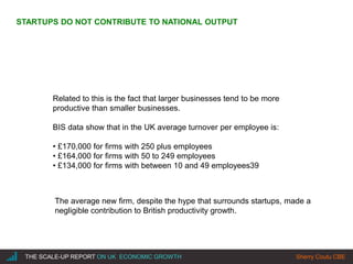 |THE SCALE-UP REPORT ON UK ECONOMIC GROWTH Sherry Coutu CBE
STARTUPS DO NOT CONTRIBUTE TO NATIONAL OUTPUT
Related to this is the fact that larger businesses tend to be more
productive than smaller businesses.
BIS data show that in the UK average turnover per employee is:
• £170,000 for firms with 250 plus employees
• £164,000 for firms with 50 to 249 employees
• £134,000 for firms with between 10 and 49 employees39
The average new firm, despite the hype that surrounds startups, made a
negligible contribution to British productivity growth.
 
