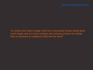“to nurture and raise a single child into a successful human being takes
much longer and is a more complex and arduous process for society
than to introduce an additional child into the world”
http://www.scaleupreport.com
 