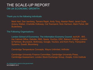 THE SCALE-UP REPORT
ON UK ECONOMIC GROWTH
Thank you to the following individuals
Mark Hart, Dan Isenberg, Tamara Rajah, Andy Tong, Alastair Reed, Janet Coyle,
Antony Walker, Charlotte Holloway, Cat Townsend, Nick Harrison, Mark Fisher, Bill
Budenberg
The Following Organisations:
London School of Economics, The Information Economy Council, techUK , BIS ,
the Cabinet Office, Deloitte, RBS, Nesta, YouGov, ERC, Babson College, London
& Partners, Brunswick, McKinsey, Google, YouGov, and Korn Ferry, Trampoline
Systems, Duedil, Bloomberg
Cambridge Temperature Concepts, Wayra Unlimited, Artfinder
Cambridge University Finance Committee, Cambridge University Press,
Cambridge Assessment, London Stock Exchange Group, Zoopla, Crick Institute
An independent report to the government
NOVEMBER 2014
 