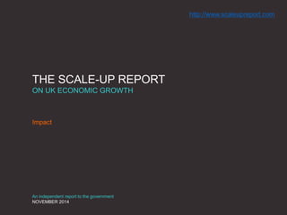 THE SCALE-UP REPORT
ON UK ECONOMIC GROWTH
Impact
An independent report to the government
NOVEMBER 2014
http://www.scaleupreport.com
 