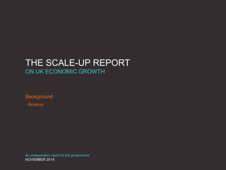 THE SCALE-UP REPORT
ON UK ECONOMIC GROWTH
Background
An independent report to the government
NOVEMBER 2014
#scaleup
 