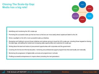 |THE SCALE-UP REPORT ON UK ECONOMIC GROWTH Sherry Coutu CBETHE SCALE-UP REPORT ON UK ECONOMIC GROWTH Sherry Coutu CBE
Closing The Scale-Up Gap:
Media has a big role!
▪ Identifying and monitoring the UK’s scale-ups
▪ Promoting the successful scale-ups that we have so that we can more easily attract capital and talent to the UK
▪ Shine a spotlight on the UK’s most successful scale-up initiatives
▪ Reviewing and holding to account those initiatives and policies aiming to boost the UK’s scale-ups, including those targeted at closing
the talent gap, stimulating the market and increasing sales opportunities and customers for scale-ups
▪ Writing about the level and nature of procurement opportunities with corporates and the government
▪ Covering the formal and informal education, mentoring and professional support programmes that exist locally and nationally
▪ Monitoring the progression of digital skills curricula and programmes in schools
▪ Profiling successful entrepreneurs to inspire others (including the next generation)
#scaleup
 