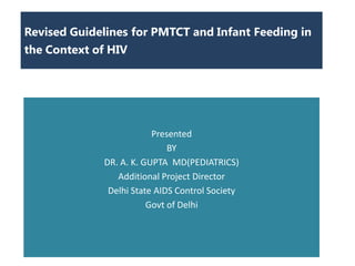 Revised Guidelines for PMTCT and Infant Feeding in
the Context of HIV




                         Presented
                             BY
             DR. A. K. GUPTA MD(PEDIATRICS)
                Additional Project Director
              Delhi State AIDS Control Society
                        Govt of Delhi
 
