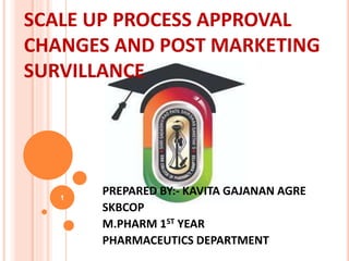 SCALE UP PROCESS APPROVAL
CHANGES AND POST MARKETING
SURVILLANCE
PREPARED BY:- KAVITA GAJANAN AGRE
SKBCOP
M.PHARM 1ST YEAR
PHARMACEUTICS DEPARTMENT
1
 