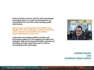 ANDREW MILLER, 
CEO 
GUARDIAN MEDIA GROUP 
At the Guardian we have used the many advantages 
technology gives us to scale up and transform our 
organisation into one of the world's leading quality 
news brands. 
Sherry Coutu's comprehensive and insightful report 
identifies the many challenges we all face if we are to 
unlock, harness and sustain the extraordinary 
opportunities that now confront us. 
I hope that it encourages political, business and 
technology leaders to come together and deliver the 
strategies, skills and structures that British businesses of 
all shapes and sizes need if they are to continue 
succeeding on the world stage. 
An independent report to the government | www.scaleupreport.org | @scaleup | #scaleup 
THE SCALE-UP REPORT ON UK ECONOMIC GROWTH Sherry Coutu |CBE 
 